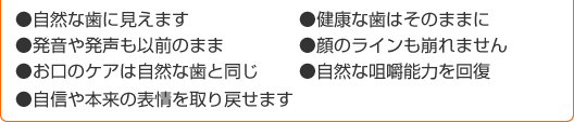 ●自然な歯に見えます
●健康な歯はそのままに
●発音や発声も以前のまま
●顔のラインも崩れません
●お口のケアは自然な歯と同じ
●自然な咀嚼能力を回復
●自信や本来の表情を取り戻せます