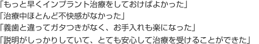 「もっと早くインプラント治療をしておけばよかった」
「（インプラント）治療中ほとんど不快感がなかった」
「（インプラントは）義歯と違ってガタつきがなく、お手入れも楽になった」
「（じつふち歯科医院の歯科医師の）説明がしっかりしていて、とても安心して治療を受けることができた」