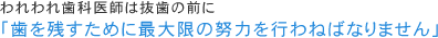 われわれ歯科医師は抜歯の前に「歯を残すために最大限の努力を行わねばなりません」