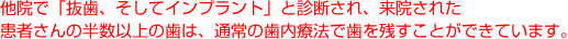 他院で「抜歯、そしてインプラント」と診断され、来院された患者さんの半数以上の歯は、通常の歯内療法で歯を残すことができています。