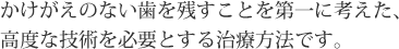 かけがえのない歯を残すことを第一に考えた、高度な技術を必要とする治療方法です。