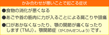 かみ合わせが悪いことで起こる症状
●食物の消化が悪くなる
●あごや首の筋肉に力が入ることによる肩こりや頭痛
●口があかなくなったり、顎の関節が痛くなったりします（TMJ）。顎関節症（がくかんせつしょう）です。