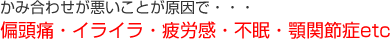 かみ合わせが悪いことが原因で・・・
偏頭痛・イライラ・疲労感・不眠・顎関節症etc