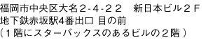 福岡市中央区大名２-４-２２　新日本ビル２Ｆ
地下鉄赤坂駅4番出口 目の前
（１階にスターバックスのあるビルの２階）