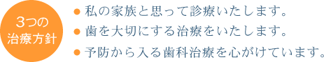 ３つの治療方針
・私の家族と思って診療いたします。
・歯を大切にする治療をいたします。
・予防から入る歯科治療を心がけています。